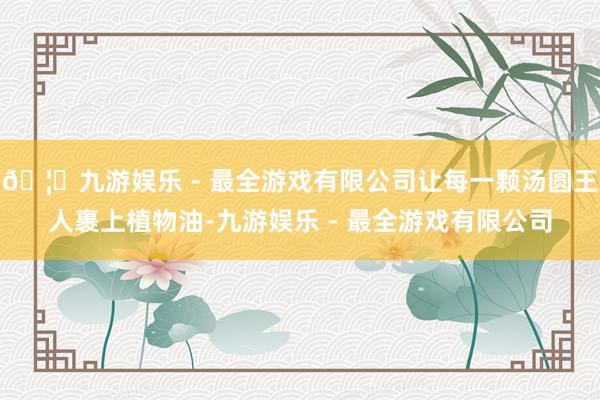 🦄九游娱乐 - 最全游戏有限公司让每一颗汤圆王人裹上植物油-九游娱乐 - 最全游戏有限公司