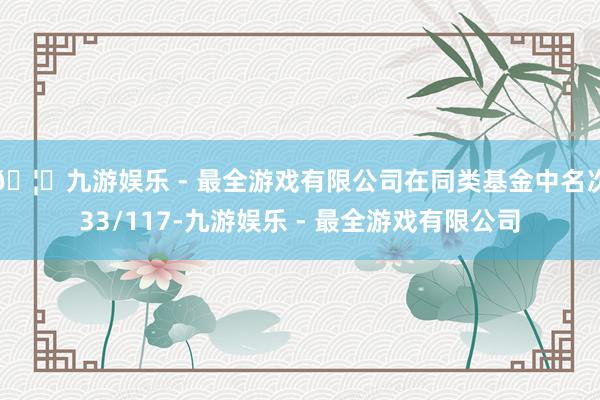 🦄九游娱乐 - 最全游戏有限公司在同类基金中名次33/117-九游娱乐 - 最全游戏有限公司
