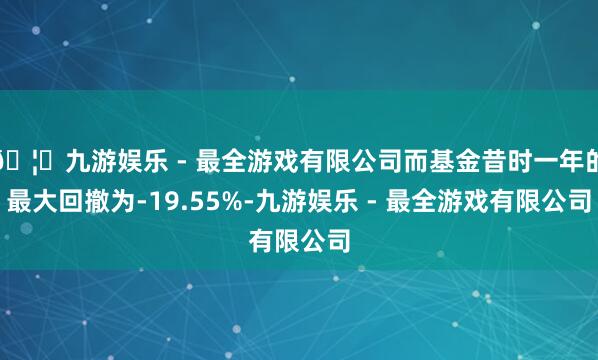 🦄九游娱乐 - 最全游戏有限公司而基金昔时一年的最大回撤为-19.55%-九游娱乐 - 最全游戏有限公司