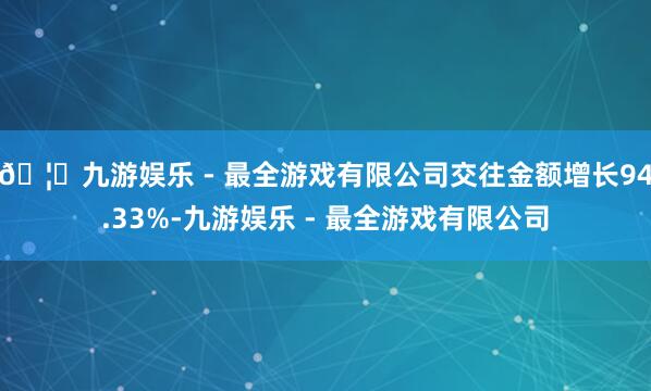 🦄九游娱乐 - 最全游戏有限公司交往金额增长94.33%-九游娱乐 - 最全游戏有限公司