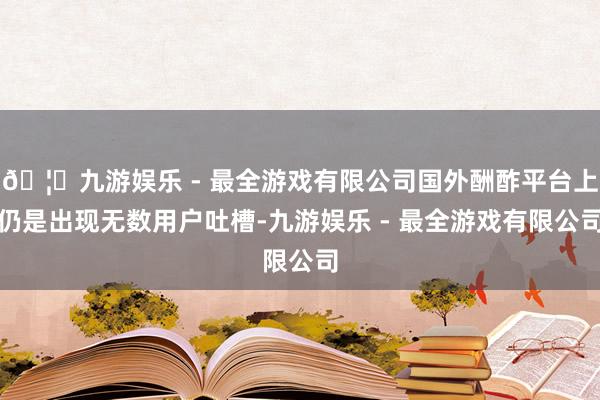 🦄九游娱乐 - 最全游戏有限公司国外酬酢平台上仍是出现无数用户吐槽-九游娱乐 - 最全游戏有限公司