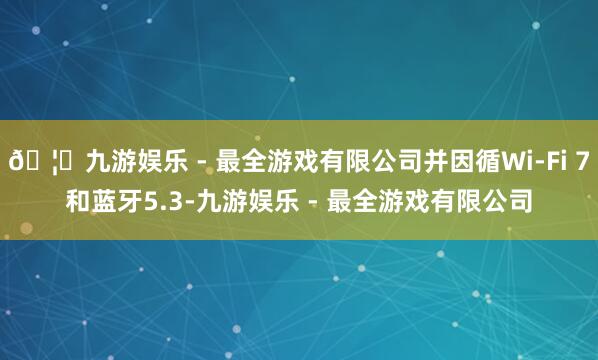 🦄九游娱乐 - 最全游戏有限公司并因循Wi-Fi 7和蓝牙5.3-九游娱乐 - 最全游戏有限公司