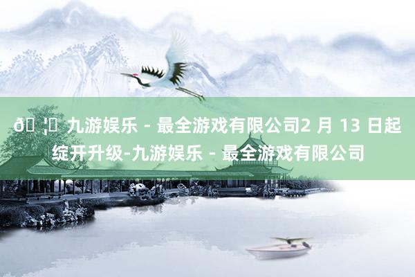 🦄九游娱乐 - 最全游戏有限公司2 月 13 日起绽开升级-九游娱乐 - 最全游戏有限公司