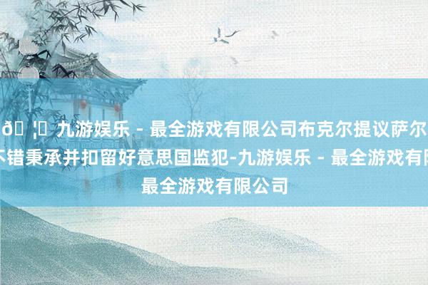 🦄九游娱乐 - 最全游戏有限公司布克尔提议萨尔瓦多不错秉承并扣留好意思国监犯-九游娱乐 - 最全游戏有限公司
