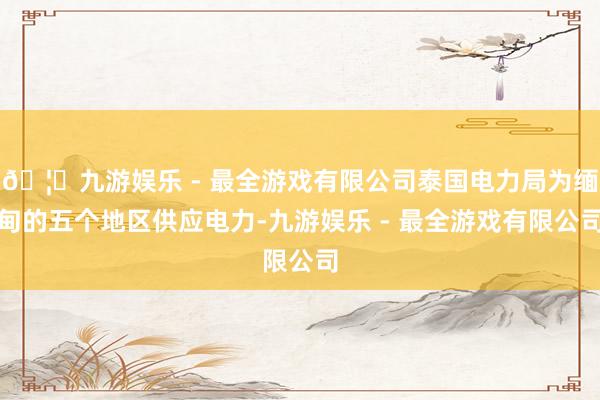 🦄九游娱乐 - 最全游戏有限公司泰国电力局为缅甸的五个地区供应电力-九游娱乐 - 最全游戏有限公司