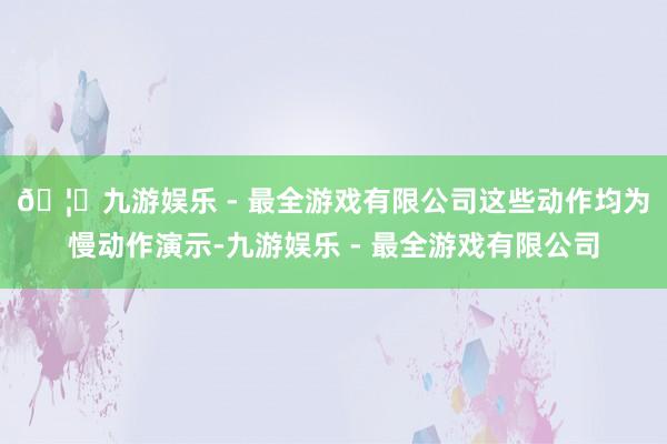 🦄九游娱乐 - 最全游戏有限公司 这些动作均为慢动作演示-九游娱乐 - 最全游戏有限公司