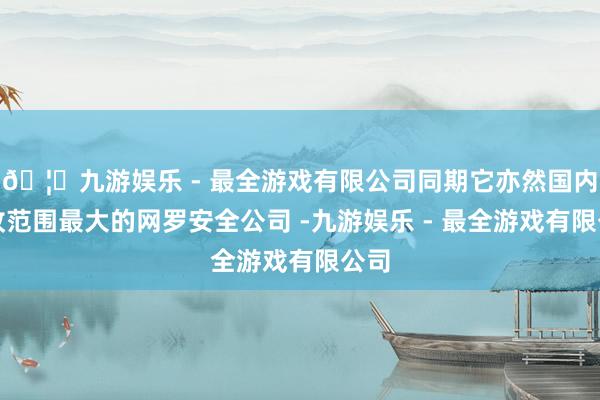 🦄九游娱乐 - 最全游戏有限公司同期它亦然国内创收范围最大的网罗安全公司 -九游娱乐 - 最全游戏有限公司