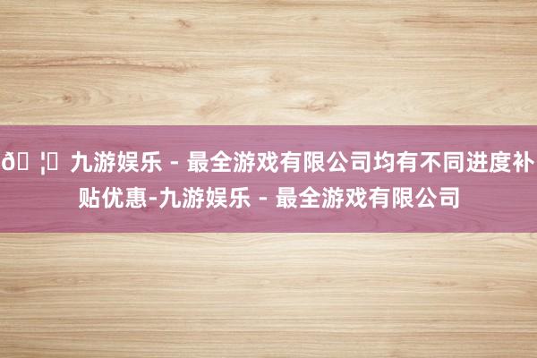 🦄九游娱乐 - 最全游戏有限公司均有不同进度补贴优惠-九游娱乐 - 最全游戏有限公司