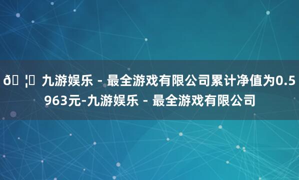 🦄九游娱乐 - 最全游戏有限公司累计净值为0.5963元-九游娱乐 - 最全游戏有限公司