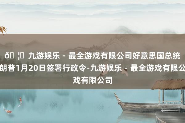 🦄九游娱乐 - 最全游戏有限公司 好意思国总统特朗普1月20日签署行政令-九游娱乐 - 最全游戏有限公司