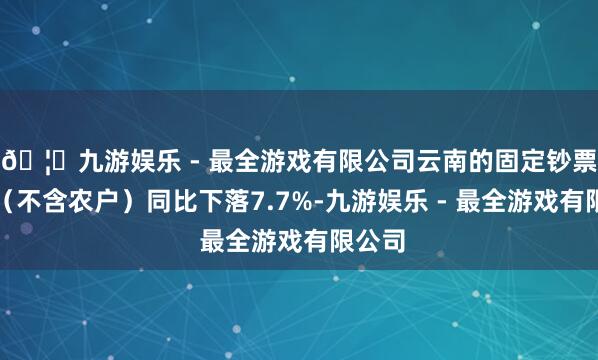 🦄九游娱乐 - 最全游戏有限公司云南的固定钞票投资（不含农户）同比下落7.7%-九游娱乐 - 最全游戏有限公司