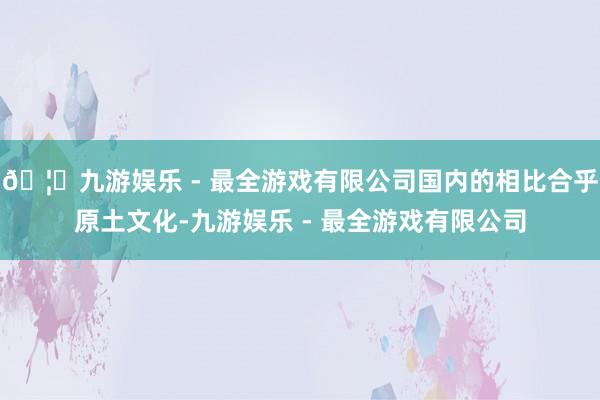 🦄九游娱乐 - 最全游戏有限公司国内的相比合乎原土文化-九游娱乐 - 最全游戏有限公司