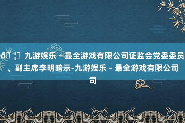 🦄九游娱乐 - 最全游戏有限公司证监会党委委员、副主席李明暗示-九游娱乐 - 最全游戏有限公司