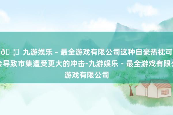🦄九游娱乐 - 最全游戏有限公司这种自豪热枕可能会导致市集遭受更大的冲击-九游娱乐 - 最全游戏有限公司
