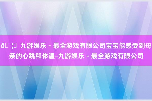 🦄九游娱乐 - 最全游戏有限公司宝宝能感受到母亲的心跳和体温-九游娱乐 - 最全游戏有限公司
