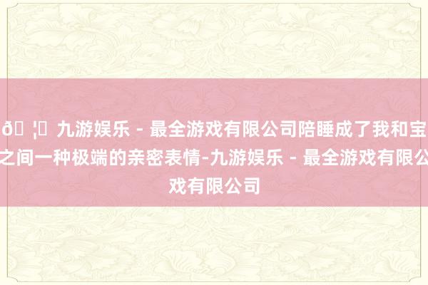 🦄九游娱乐 - 最全游戏有限公司陪睡成了我和宝宝之间一种极端的亲密表情-九游娱乐 - 最全游戏有限公司