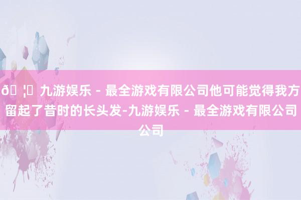 🦄九游娱乐 - 最全游戏有限公司他可能觉得我方留起了昔时的长头发-九游娱乐 - 最全游戏有限公司