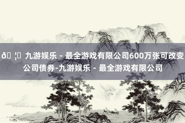 🦄九游娱乐 - 最全游戏有限公司600万张可改变公司债券-九游娱乐 - 最全游戏有限公司