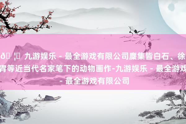 🦄九游娱乐 - 最全游戏有限公司麇集皆白石、徐悲鸿、黄胄等近当代名家笔下的动物画作-九游娱乐 - 最全游戏有限公司