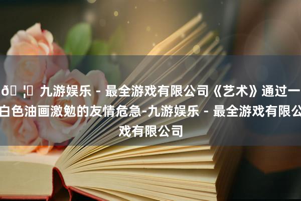 🦄九游娱乐 - 最全游戏有限公司《艺术》通过一幅白色油画激勉的友情危急-九游娱乐 - 最全游戏有限公司
