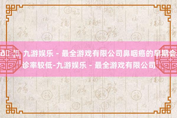 🦄九游娱乐 - 最全游戏有限公司鼻咽癌的早期会诊率较低-九游娱乐 - 最全游戏有限公司