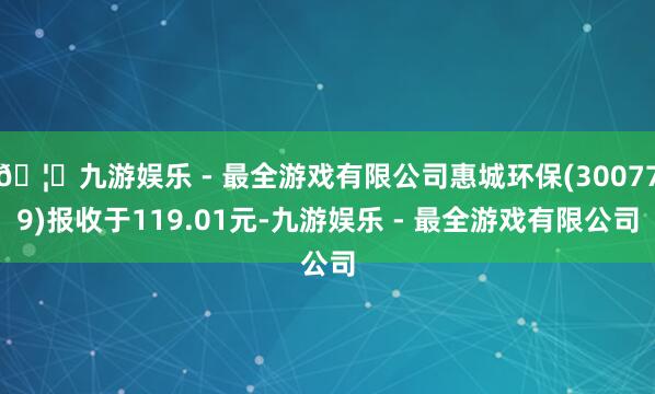 🦄九游娱乐 - 最全游戏有限公司惠城环保(300779)报收于119.01元-九游娱乐 - 最全游戏有限公司