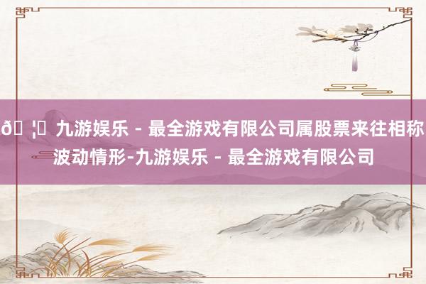 🦄九游娱乐 - 最全游戏有限公司属股票来往相称波动情形-九游娱乐 - 最全游戏有限公司