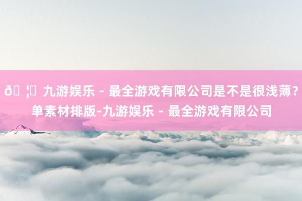 🦄九游娱乐 - 最全游戏有限公司是不是很浅薄？单素材排版-九游娱乐 - 最全游戏有限公司