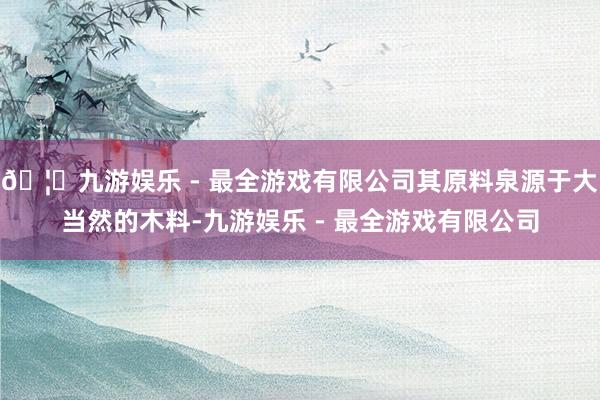 🦄九游娱乐 - 最全游戏有限公司其原料泉源于大当然的木料-九游娱乐 - 最全游戏有限公司