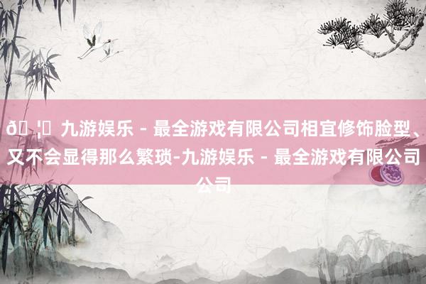 🦄九游娱乐 - 最全游戏有限公司相宜修饰脸型、又不会显得那么繁琐-九游娱乐 - 最全游戏有限公司