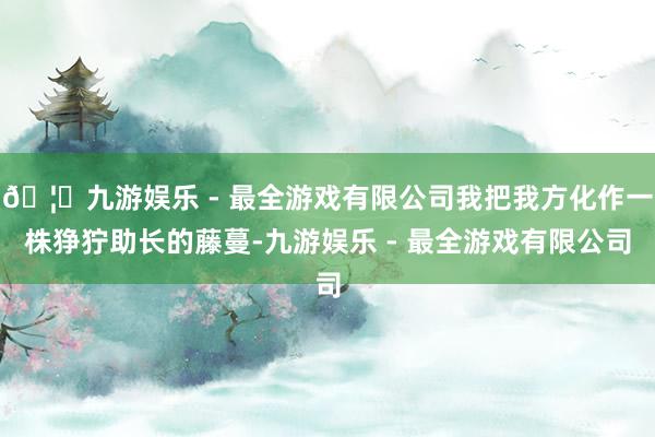 🦄九游娱乐 - 最全游戏有限公司我把我方化作一株狰狞助长的藤蔓-九游娱乐 - 最全游戏有限公司