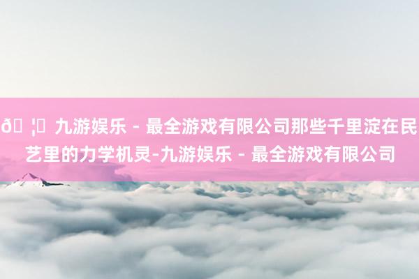🦄九游娱乐 - 最全游戏有限公司那些千里淀在民艺里的力学机灵-九游娱乐 - 最全游戏有限公司