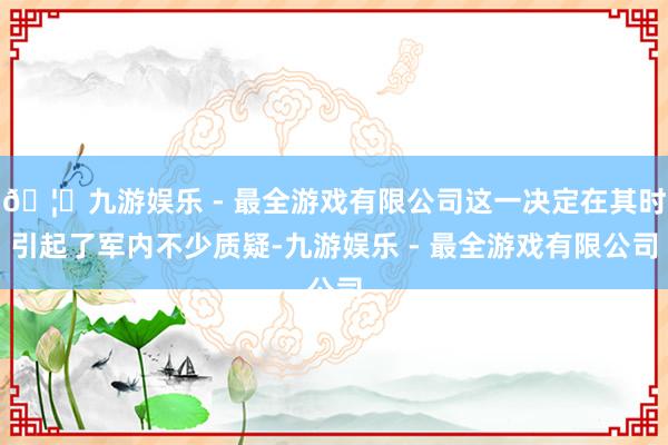 🦄九游娱乐 - 最全游戏有限公司这一决定在其时引起了军内不少质疑-九游娱乐 - 最全游戏有限公司