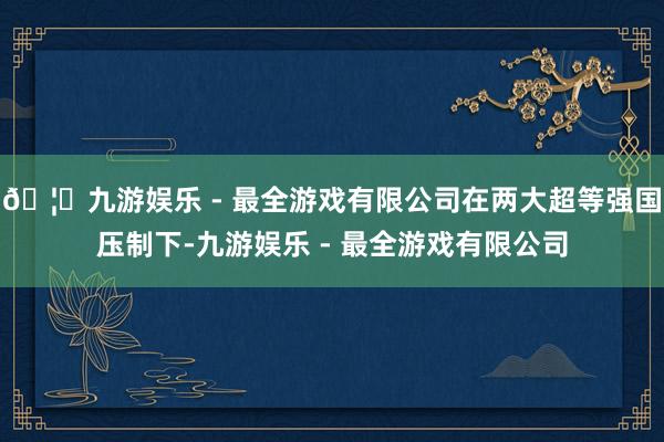 🦄九游娱乐 - 最全游戏有限公司在两大超等强国压制下-九游娱乐 - 最全游戏有限公司