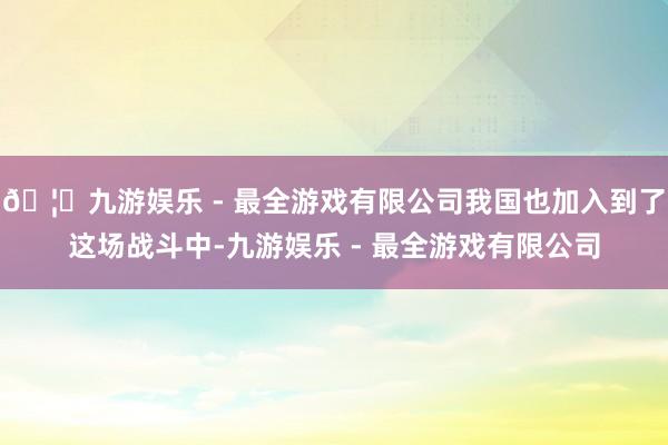 🦄九游娱乐 - 最全游戏有限公司我国也加入到了这场战斗中-九游娱乐 - 最全游戏有限公司