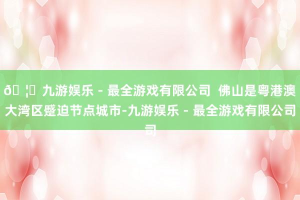 🦄九游娱乐 - 最全游戏有限公司  佛山是粤港澳大湾区蹙迫节点城市-九游娱乐 - 最全游戏有限公司