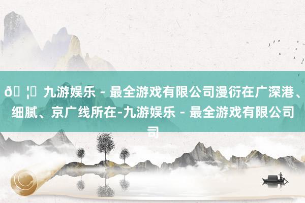 🦄九游娱乐 - 最全游戏有限公司漫衍在广深港、细腻、京广线所在-九游娱乐 - 最全游戏有限公司