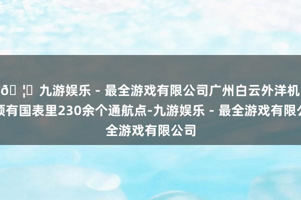 🦄九游娱乐 - 最全游戏有限公司广州白云外洋机场领有国表里230余个通航点-九游娱乐 - 最全游戏有限公司