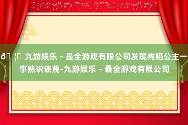 🦄九游娱乐 - 最全游戏有限公司发现构陷公主一事熟识诬蔑-九游娱乐 - 最全游戏有限公司