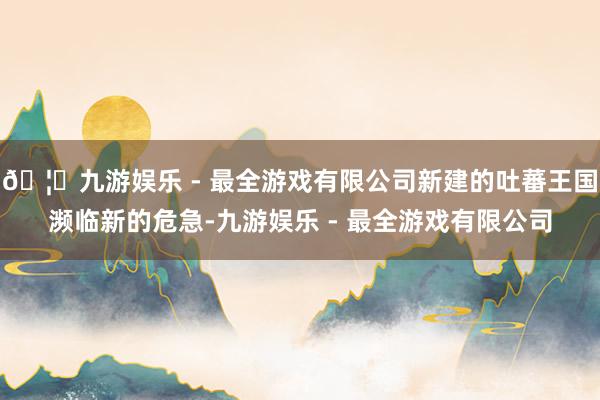 🦄九游娱乐 - 最全游戏有限公司新建的吐蕃王国濒临新的危急-九游娱乐 - 最全游戏有限公司