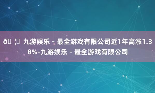 🦄九游娱乐 - 最全游戏有限公司近1年高涨1.38%-九游娱乐 - 最全游戏有限公司