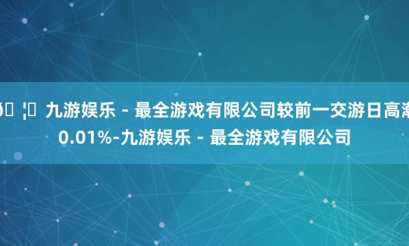 🦄九游娱乐 - 最全游戏有限公司较前一交游日高潮0.01%-九游娱乐 - 最全游戏有限公司