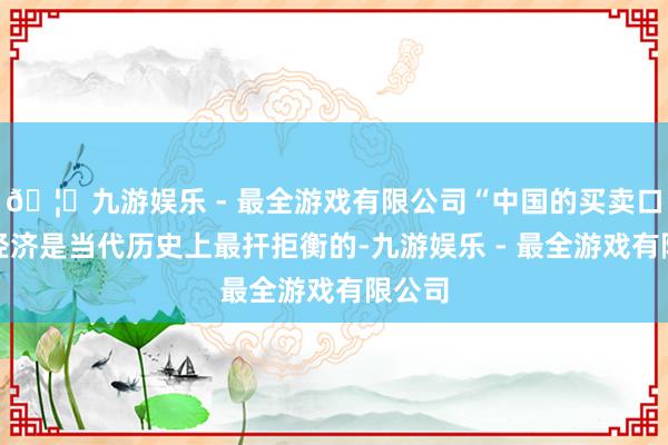 🦄九游娱乐 - 最全游戏有限公司“中国的买卖口头和经济是当代历史上最扞拒衡的-九游娱乐 - 最全游戏有限公司