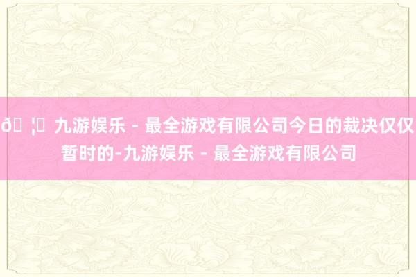 🦄九游娱乐 - 最全游戏有限公司今日的裁决仅仅暂时的-九游娱乐 - 最全游戏有限公司
