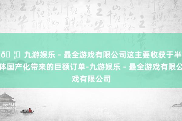 🦄九游娱乐 - 最全游戏有限公司这主要收获于半导体国产化带来的巨额订单-九游娱乐 - 最全游戏有限公司