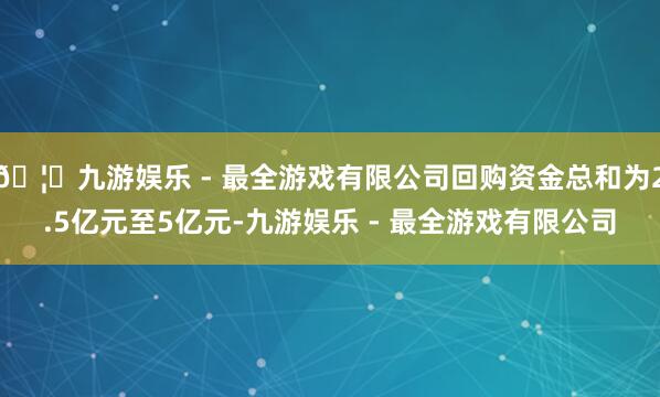 🦄九游娱乐 - 最全游戏有限公司回购资金总和为2.5亿元至5亿元-九游娱乐 - 最全游戏有限公司
