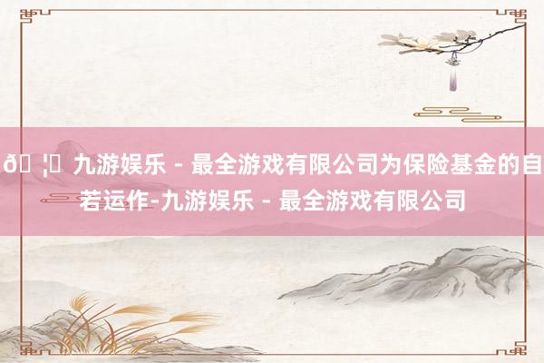 🦄九游娱乐 - 最全游戏有限公司为保险基金的自若运作-九游娱乐 - 最全游戏有限公司