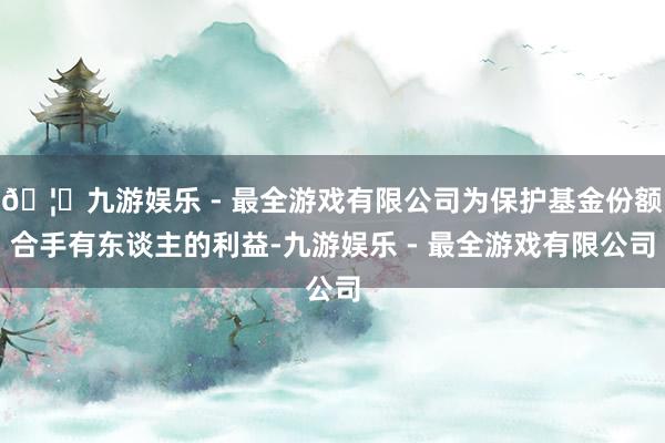 🦄九游娱乐 - 最全游戏有限公司为保护基金份额合手有东谈主的利益-九游娱乐 - 最全游戏有限公司