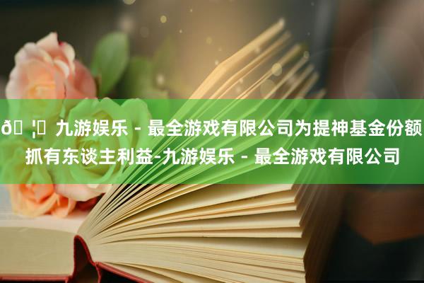 🦄九游娱乐 - 最全游戏有限公司为提神基金份额抓有东谈主利益-九游娱乐 - 最全游戏有限公司