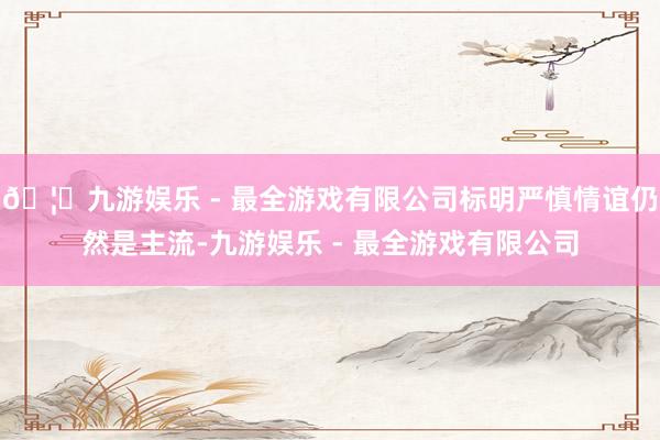 🦄九游娱乐 - 最全游戏有限公司标明严慎情谊仍然是主流-九游娱乐 - 最全游戏有限公司